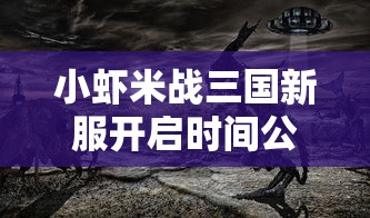 小虾米战三国新服开启时间公布：战争策略与历史再现，网友热衷沉浸感人之处