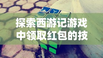 探索西游记游戏中领取红包的技巧和策略：如何在古老的神话世界中赢取现实奖励