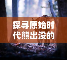 探寻原始时代熊出没的秩序：以生态环境变迁角度解析熊类动物的生活习性与生存挑战