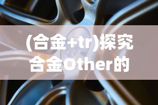 (合金+tr)探究合金Other的特性与应用：以新能源汽车电池材料为视角