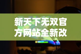 新天下无双官方网站全新改版上线，全方位展现游戏魅力与玩家社区动态