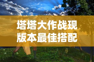 塔塔大作战现版本最佳搭配，深度解析各种角色的组合与战术优势