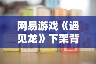 网易游戏《遇见龙》下架背后的内情揭秘：版权纠纷还是玩家流失导致?