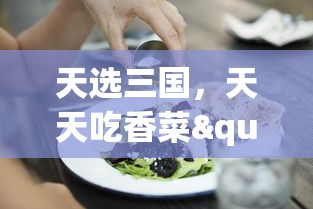 天选三国，天天吃香菜"：探索古代美食文化，感受历史与美食完美融合的别样饮食体验