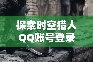 探索时空猎人QQ账号登录版：一次深度体验未来科技与历史冒险的奇妙结合