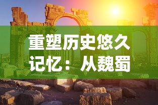 重塑历史悠久记忆：从魏蜀吴三大战役走向中华文明的新发展阶段