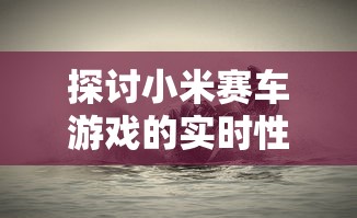 探讨小米赛车游戏的实时性：当前的玩家状况和新鲜度如何保持？