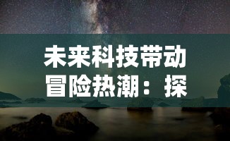 未来科技带动冒险热潮：探讨《吞噬星空0.1折版本》中真实性与科幻元素的协调性