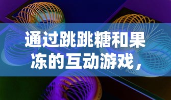 通过跳跳糖和果冻的互动游戏，探索孩子们对色彩和形状理解的启蒙教育