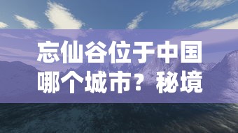 忘仙谷位于中国哪个城市？秘境探索之旅引导你深入忘仙谷的神秘与美丽