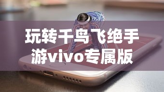 玩转千鸟飞绝手游vivo专属版本,感受极致画质体验与独特游戏玩法 玩转千鸟飞绝手游vivo专属版本,感受极致画质体验与独特游戏玩法