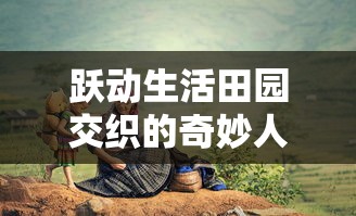 跃动生活田园交织的奇妙人生：揭示精灵我的农场物语中，乡村、农作和生态和谐共生的秘密